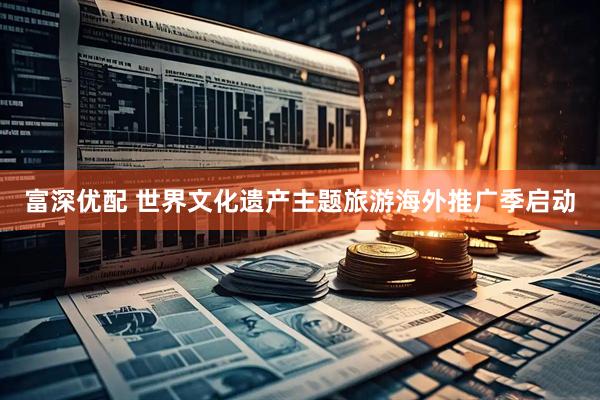 富深优配 世界文化遗产主题旅游海外推广季启动