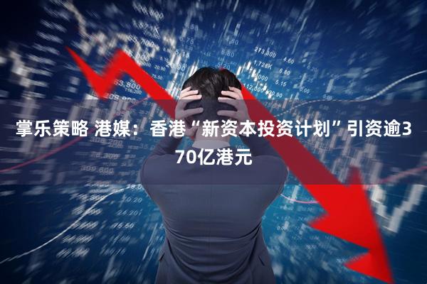 掌乐策略 港媒：香港“新资本投资计划”引资逾370亿港元
