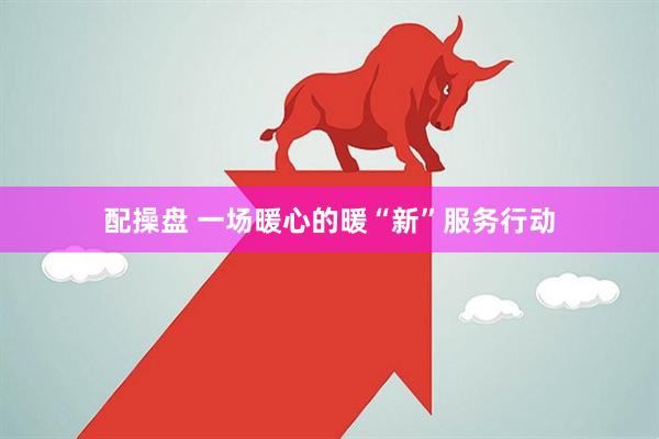 配操盘 一场暖心的暖“新”服务行动
