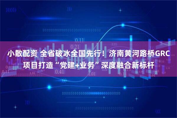 小散配资 全省破冰全国先行！济南黄河路桥GRC项目打造“党建+业务”深度融合新标杆