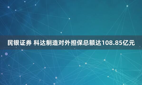 民银证券 科达制造对外担保总额达108.85亿元