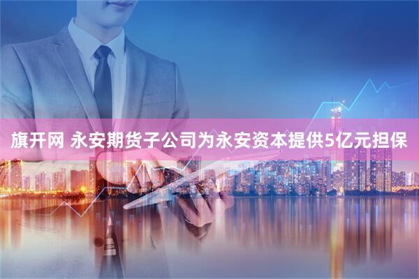 旗开网 永安期货子公司为永安资本提供5亿元担保