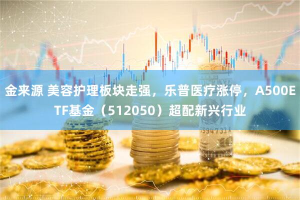 金来源 美容护理板块走强，乐普医疗涨停，A500ETF基金（512050）超配新兴行业