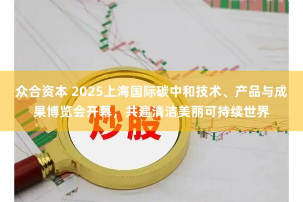 众合资本 2025上海国际碳中和技术、产品与成果博览会开幕，共建清洁美丽可持续世界