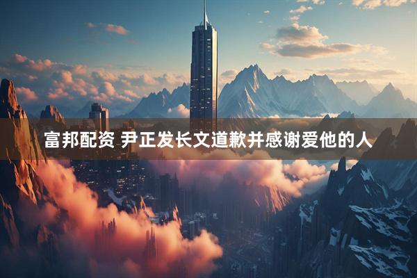 富邦配资 尹正发长文道歉并感谢爱他的人