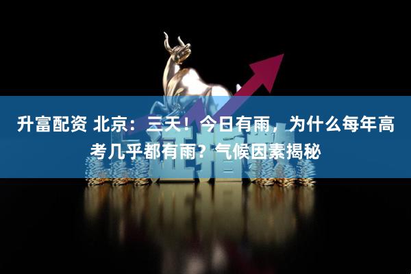 升富配资 北京：三天！今日有雨，为什么每年高考几乎都有雨？气候因素揭秘