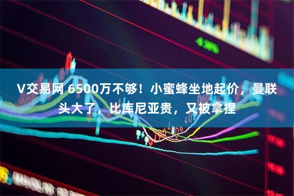 V交易网 6500万不够！小蜜蜂坐地起价，曼联头大了，比库尼亚贵，又被拿捏