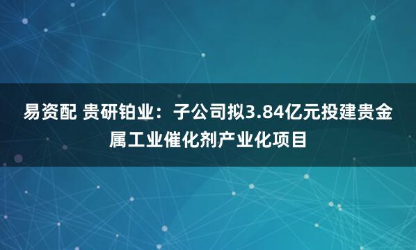 易资配 贵研铂业：子公司拟3.84亿元投建贵金属工业催化剂产业化项目