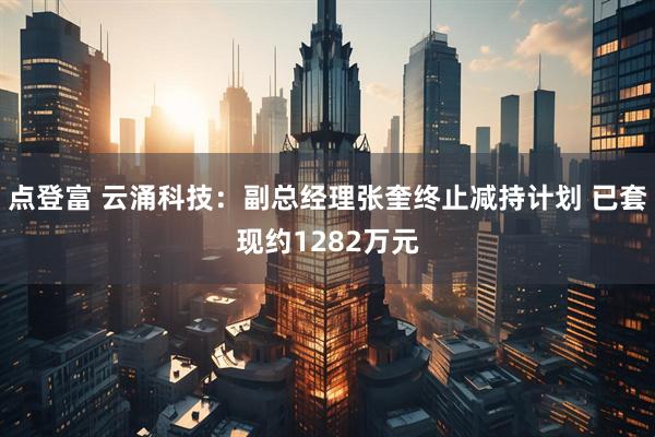 点登富 云涌科技：副总经理张奎终止减持计划 已套现约1282万元
