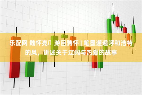 乐配网 魏怀亮・游目骋怀 | 笔墨邂逅呼和浩特的风，讲述关于辽阔与热爱的故事