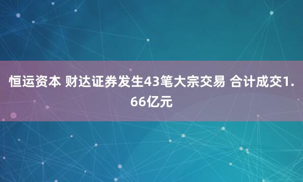 恒运资本 财达证券发生43笔大宗交易 合计成交1.66亿元