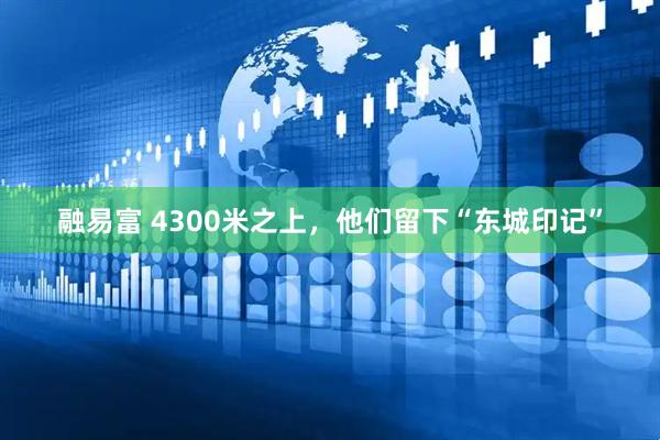 融易富 4300米之上，他们留下“东城印记”