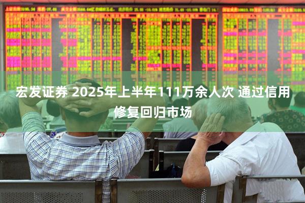 宏发证券 2025年上半年111万余人次 通过信用修复回归市场
