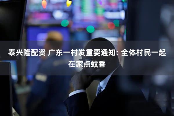 泰兴隆配资 广东一村发重要通知: 全体村民一起在家点蚊香