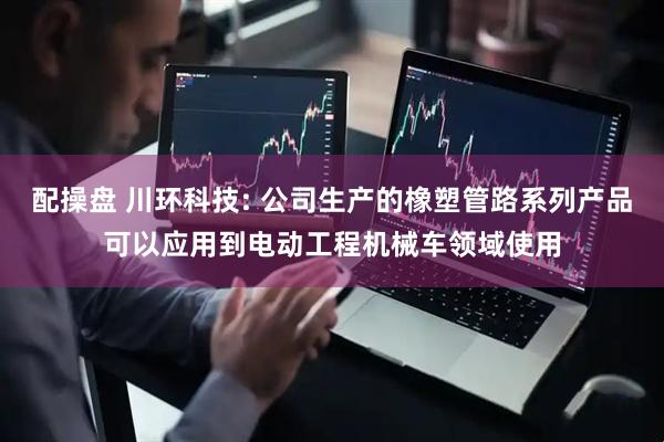 配操盘 川环科技: 公司生产的橡塑管路系列产品可以应用到电动工程机械车领域使用