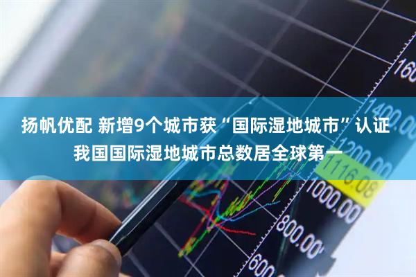 扬帆优配 新增9个城市获“国际湿地城市”认证 我国国际湿地城市总数居全球第一