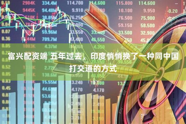 富兴配资端 五年过去，印度悄悄换了一种同中国打交道的方式