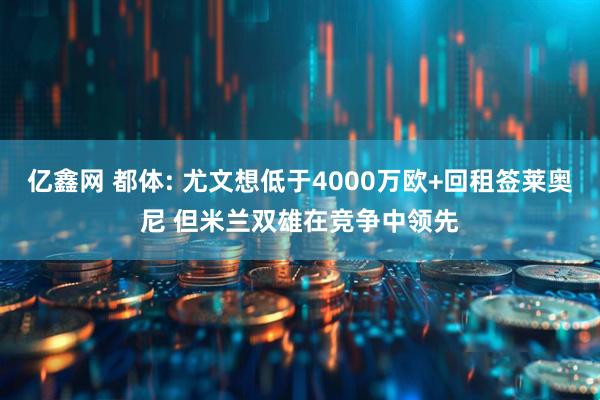 亿鑫网 都体: 尤文想低于4000万欧+回租签莱奥尼 但米兰双雄在竞争中领先