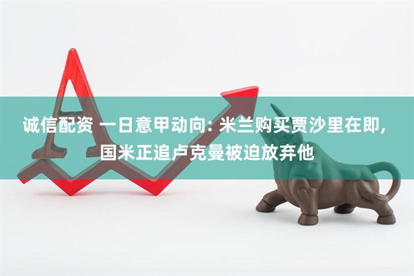 诚信配资 一日意甲动向: 米兰购买贾沙里在即, 国米正追卢克曼被迫放弃他
