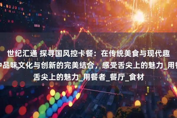 世纪汇通 探寻国风控卡餐：在传统美食与现代趣味交融的旅程中品味文化与创新的完美结合，感受舌尖上的魅力_用餐者_餐厅_食材