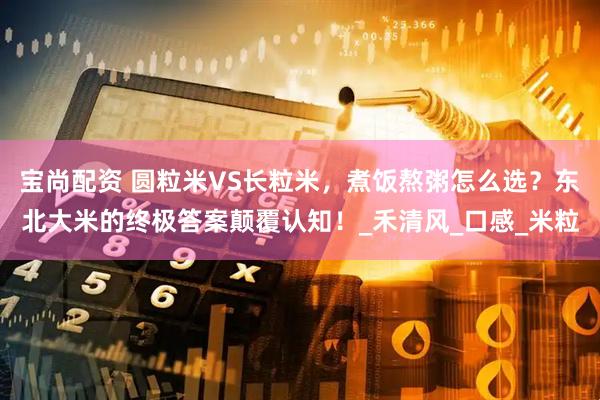 宝尚配资 圆粒米VS长粒米，煮饭熬粥怎么选？东北大米的终极答案颠覆认知！_禾清风_口感_米粒