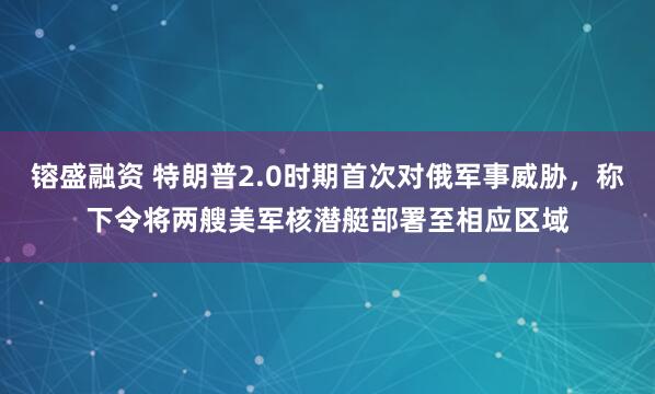 镕盛融资 特朗普2.0时期首次对俄军事威胁，称下令将两艘美军核潜艇部署至相应区域
