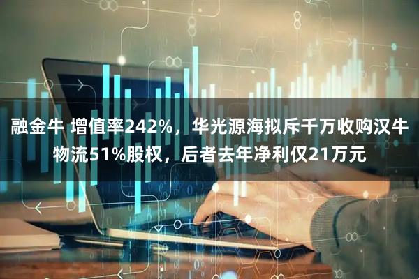 融金牛 增值率242%，华光源海拟斥千万收购汉牛物流51%股权，后者去年净利仅21万元