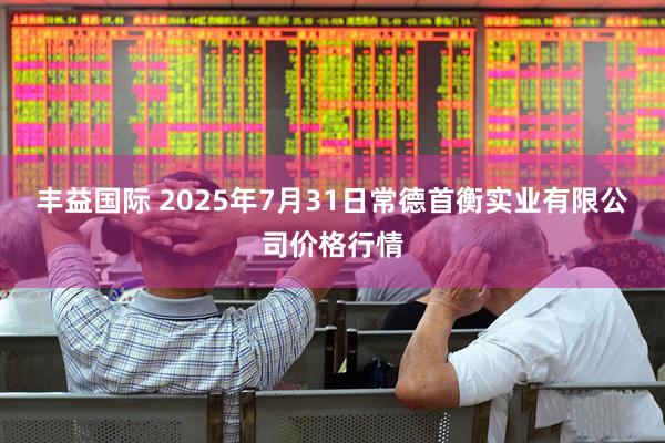 丰益国际 2025年7月31日常德首衡实业有限公司价格行情