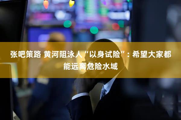 张吧策路 黄河阻泳人“以身试险”: 希望大家都能远离危险水域