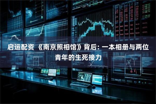 启运配资 《南京照相馆》背后: 一本相册与两位青年的生死接力