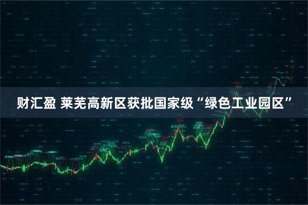 财汇盈 莱芜高新区获批国家级“绿色工业园区”