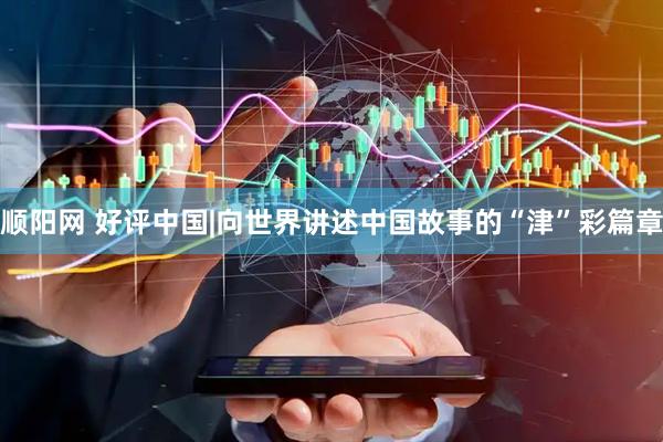 顺阳网 好评中国|向世界讲述中国故事的“津”彩篇章