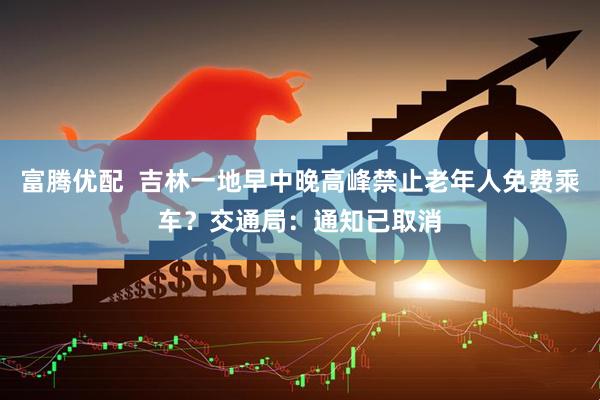富腾优配  吉林一地早中晚高峰禁止老年人免费乘车？交通局：通知已取消