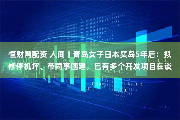 恒财网配资 人间丨青岛女子日本买岛5年后：拟修停机坪、带同事团建，已有多个开发项目在谈