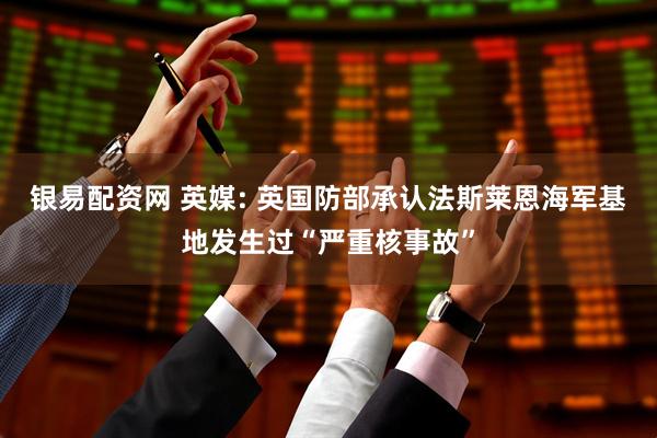 银易配资网 英媒: 英国防部承认法斯莱恩海军基地发生过“严重核事故”