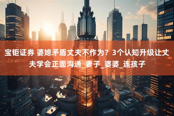 宝钜证券 婆媳矛盾丈夫不作为？3个认知升级让丈夫学会正面沟通_妻子_婆婆_连孩子