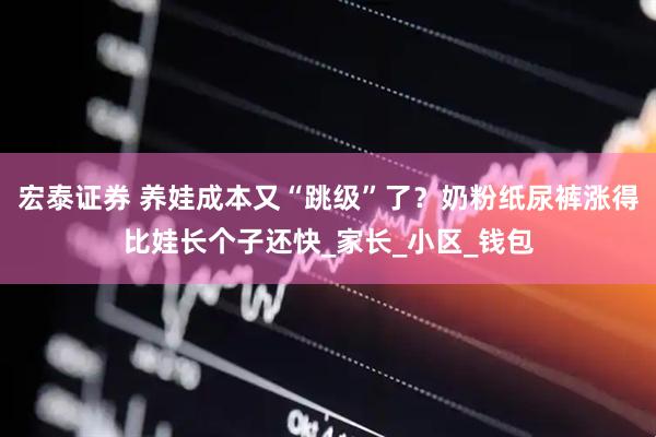 宏泰证券 养娃成本又“跳级”了？奶粉纸尿裤涨得比娃长个子还快_家长_小区_钱包