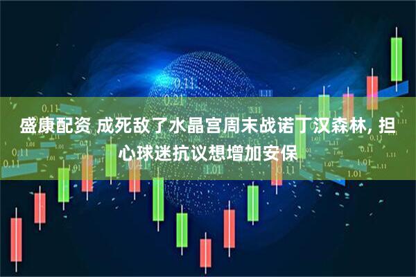 盛康配资 成死敌了水晶宫周末战诺丁汉森林, 担心球迷抗议想增加安保