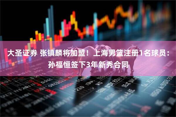 大圣证券 张镇麟将加盟！上海男篮注册1名球员：孙福恒签下3年新秀合同