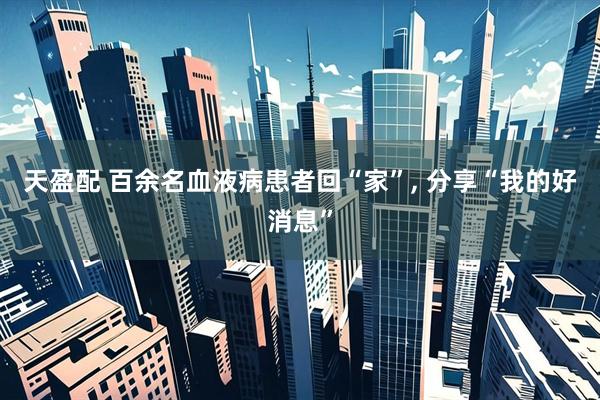 天盈配 百余名血液病患者回“家”, 分享“我的好消息”