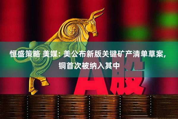 恒盛策略 美媒: 美公布新版关键矿产清单草案, 铜首次被纳入其中