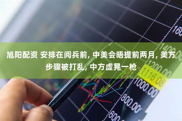 旭阳配资 安排在阅兵前, 中美会晤提前两月, 美方步骤被打乱, 中方虚晃一枪