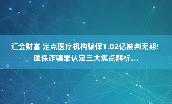汇金财富 定点医疗机构骗保1.02亿被判无期! 医保诈骗罪认定三大焦点解析…