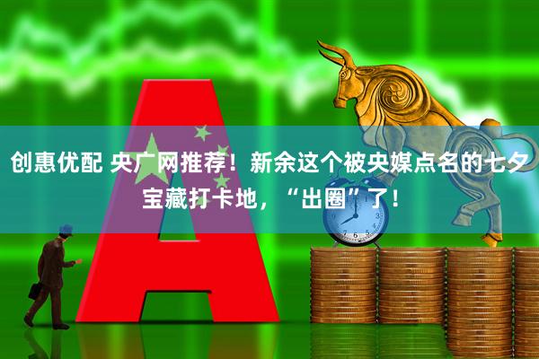 创惠优配 央广网推荐！新余这个被央媒点名的七夕宝藏打卡地，“出圈”了！