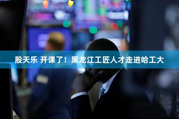 股天乐 开课了！黑龙江工匠人才走进哈工大