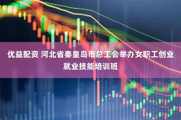 优益配资 河北省秦皇岛市总工会举办女职工创业就业技能培训班
