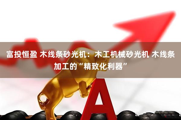 富投恒盈 木线条砂光机：木工机械砂光机 木线条加工的“精致化利器”